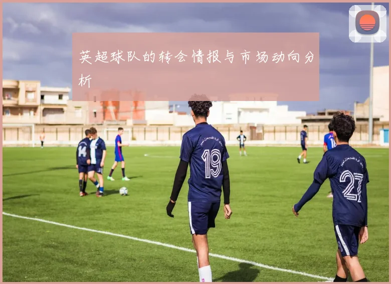 英超球队的转会情报与市场动向分析
